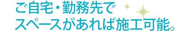 ご自宅・勤務先でスペースがあれば施工可能